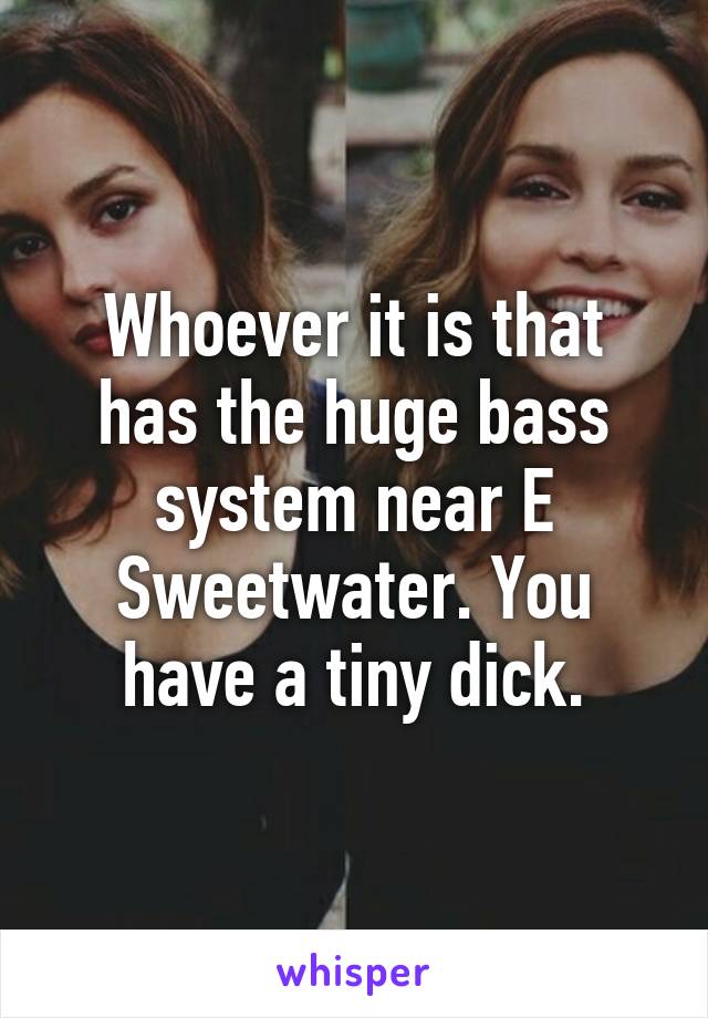 Whoever it is that has the huge bass system near E Sweetwater. You have a tiny dick.