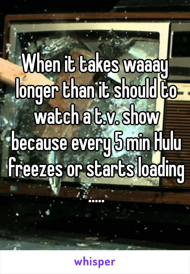 When it takes waaay longer than it should to watch a t.v. show because every 5 min Hulu freezes or starts loading .....