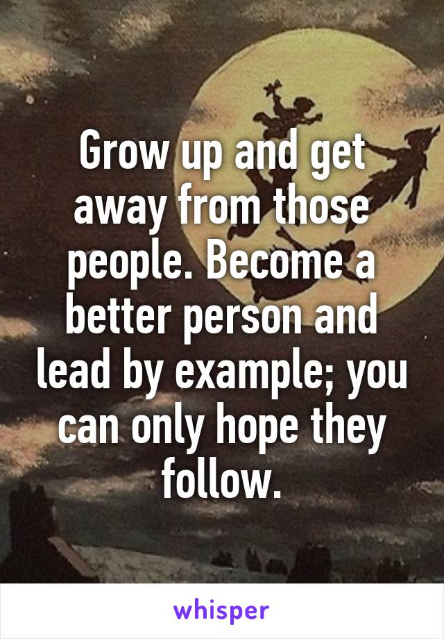 Grow up and get away from those people. Become a better person and lead by example; you can only hope they follow.