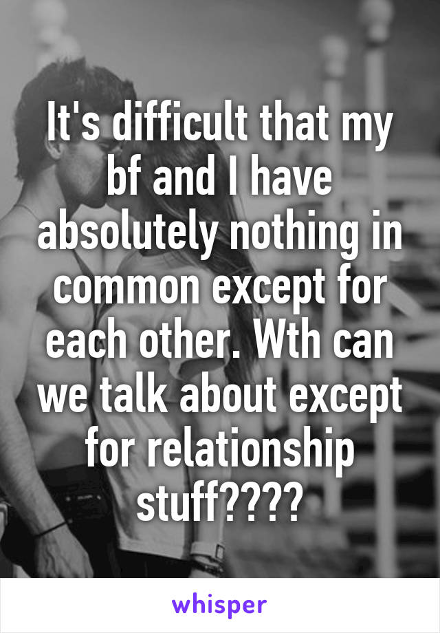 It's difficult that my bf and I have absolutely nothing in common except for each other. Wth can we talk about except for relationship stuff????