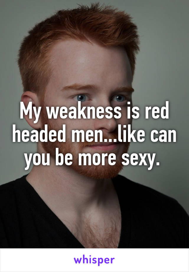 My weakness is red headed men...like can you be more sexy. 