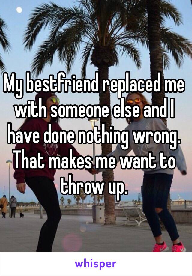 My bestfriend replaced me with someone else and I have done nothing wrong.
That makes me want to throw up. 
