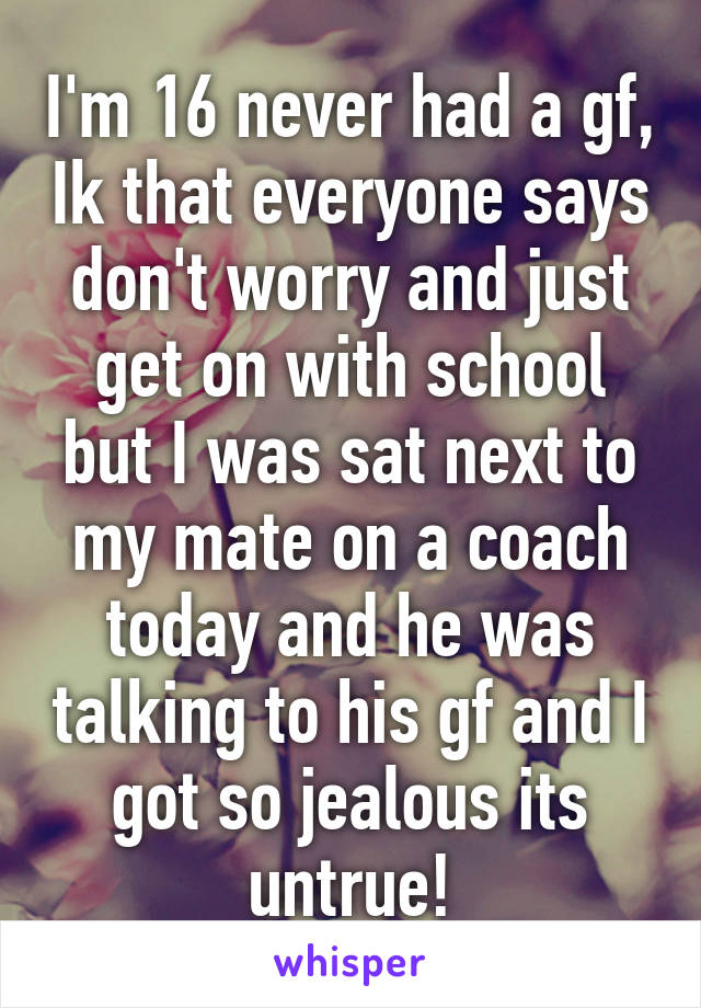 I'm 16 never had a gf, Ik that everyone says don't worry and just get on with school but I was sat next to my mate on a coach today and he was talking to his gf and I got so jealous its untrue!
