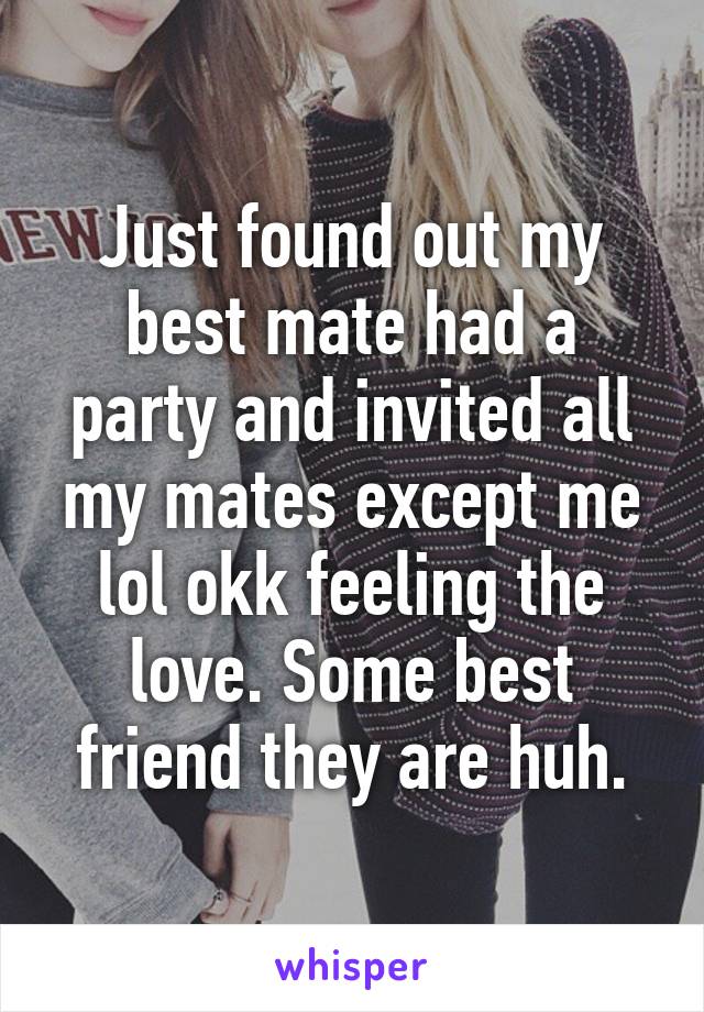 Just found out my best mate had a party and invited all my mates except me lol okk feeling the love. Some best friend they are huh.