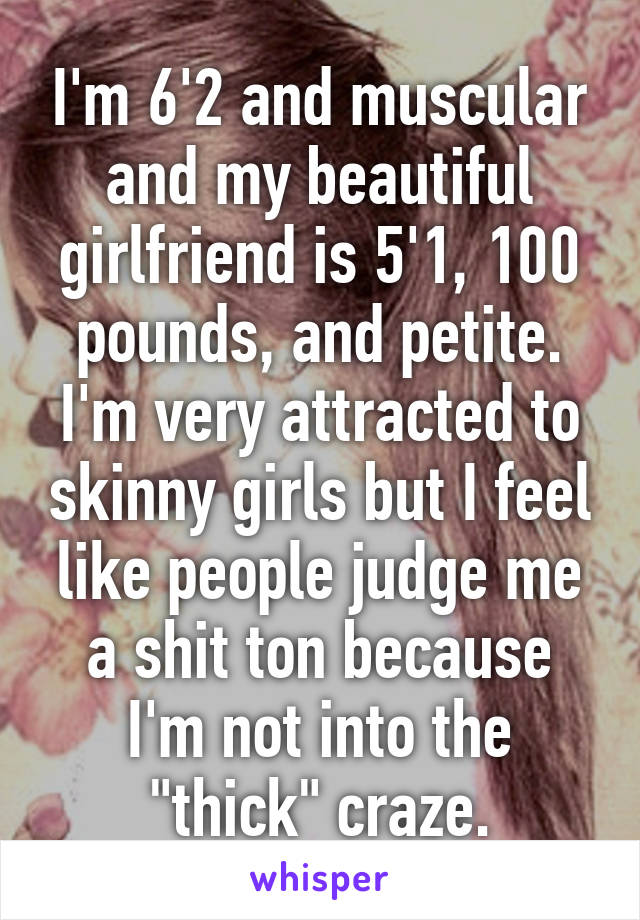 I'm 6'2 and muscular and my beautiful girlfriend is 5'1, 100 pounds, and petite. I'm very attracted to skinny girls but I feel like people judge me a shit ton because I'm not into the "thick" craze.