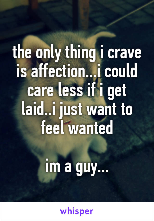 the only thing i crave is affection...i could care less if i get laid..i just want to feel wanted

im a guy...