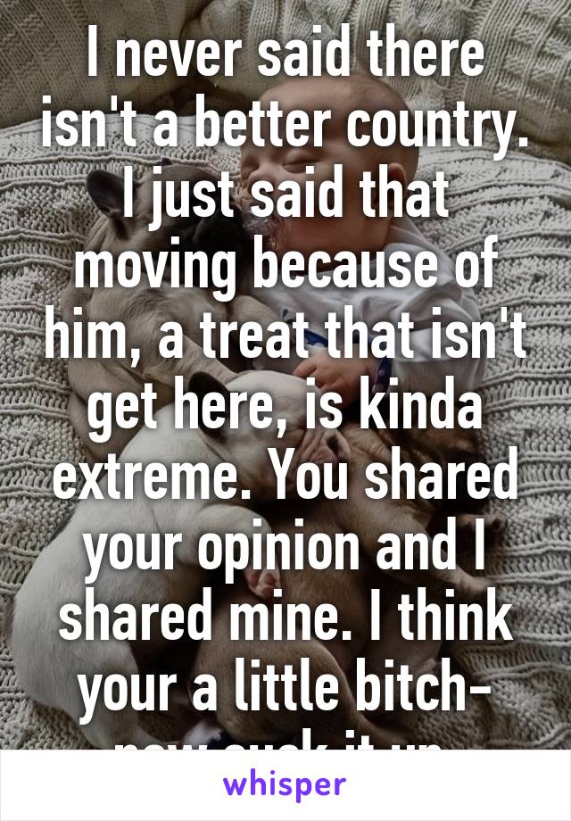 I never said there isn't a better country. I just said that moving because of him, a treat that isn't get here, is kinda extreme. You shared your opinion and I shared mine. I think your a little bitch- now suck it up.