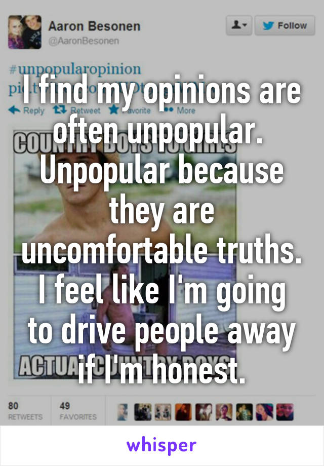 I find my opinions are often unpopular.  Unpopular because they are uncomfortable truths.
I feel like I'm going to drive people away if I'm honest.