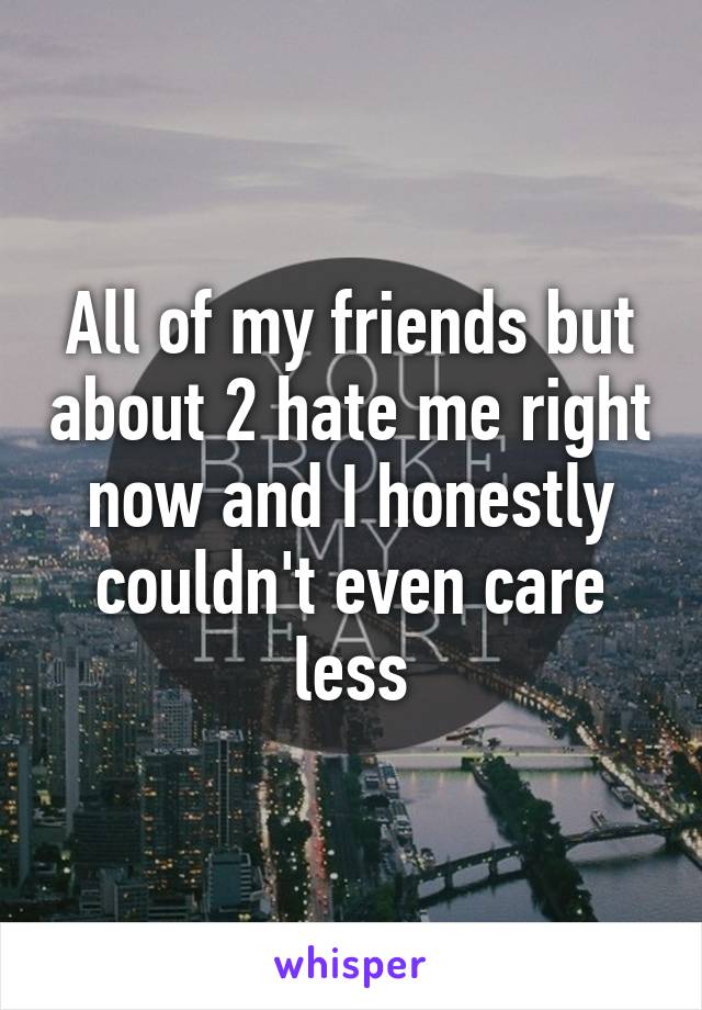 All of my friends but about 2 hate me right now and I honestly couldn't even care less