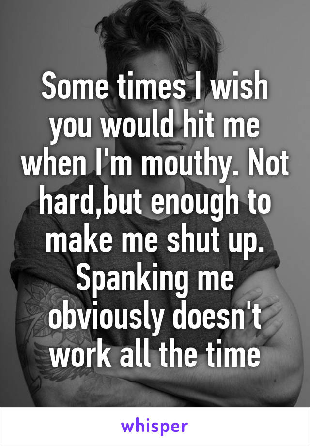 Some times I wish you would hit me when I'm mouthy. Not hard,but enough to make me shut up. Spanking me obviously doesn't work all the time