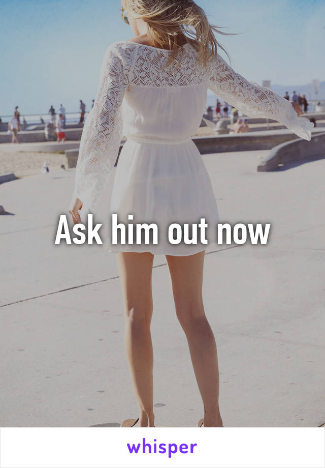 Ask him out now
