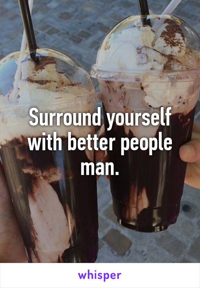 Surround yourself with better people man.