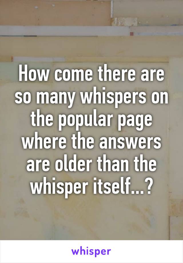 How come there are so many whispers on the popular page where the answers are older than the whisper itself...?