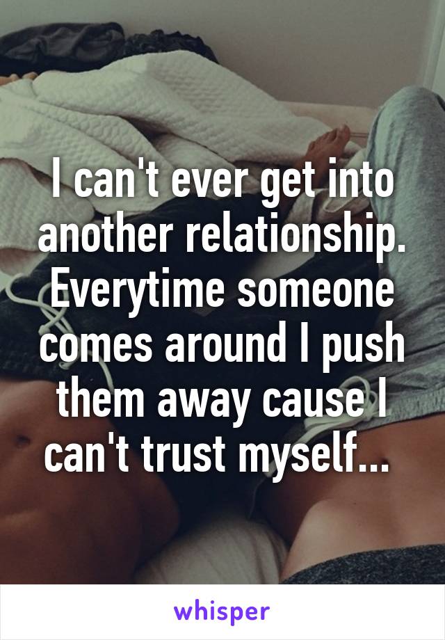 I can't ever get into another relationship. Everytime someone comes around I push them away cause I can't trust myself... 
