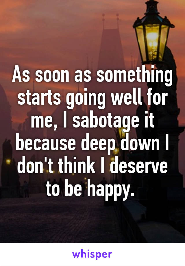As soon as something starts going well for me, I sabotage it because deep down I don't think I deserve to be happy. 