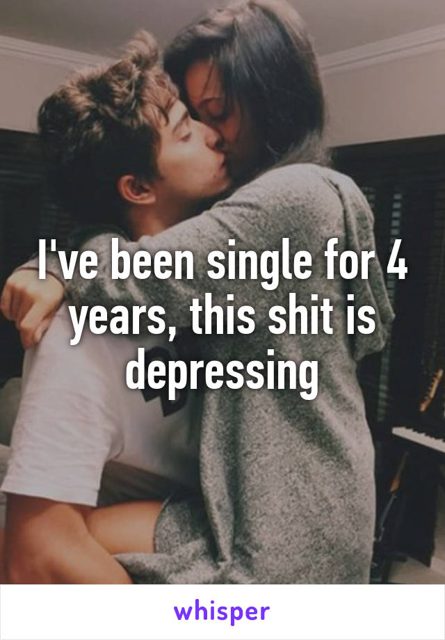 I've been single for 4 years, this shit is depressing