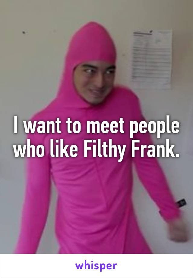I want to meet people who like Filthy Frank.