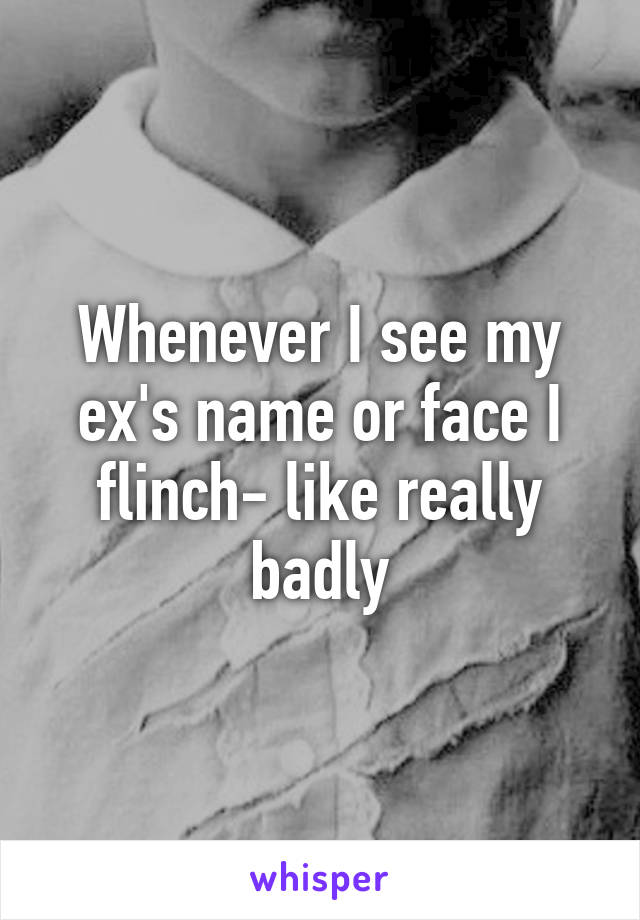 Whenever I see my ex's name or face I flinch- like really badly