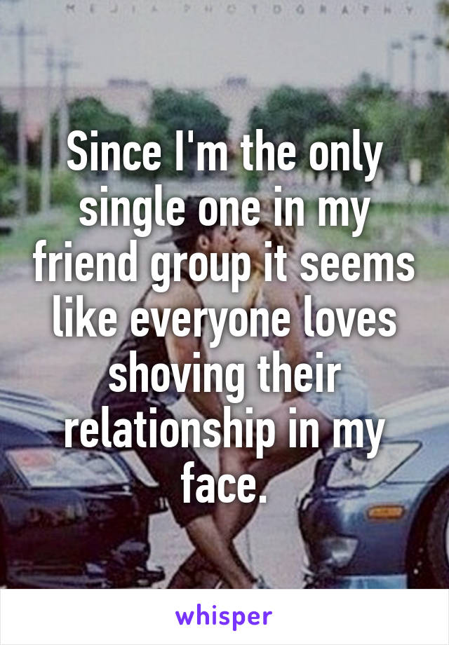 Since I'm the only single one in my friend group it seems like everyone loves shoving their relationship in my face.