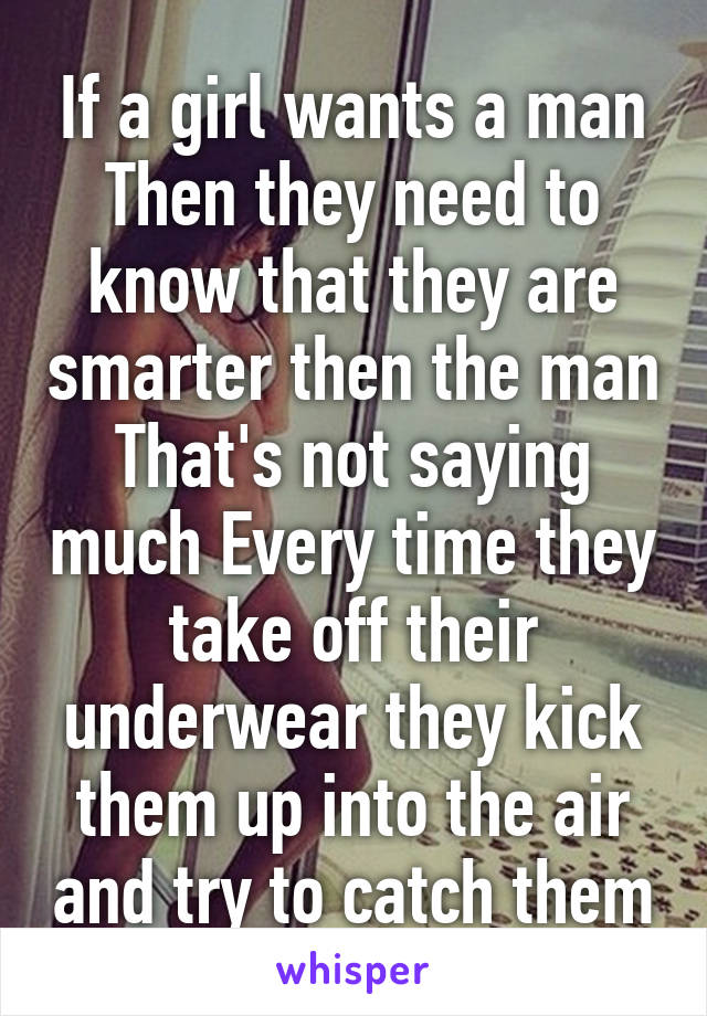 If a girl wants a man Then they need to know that they are smarter then the man That's not saying much Every time they take off their underwear they kick them up into the air and try to catch them
