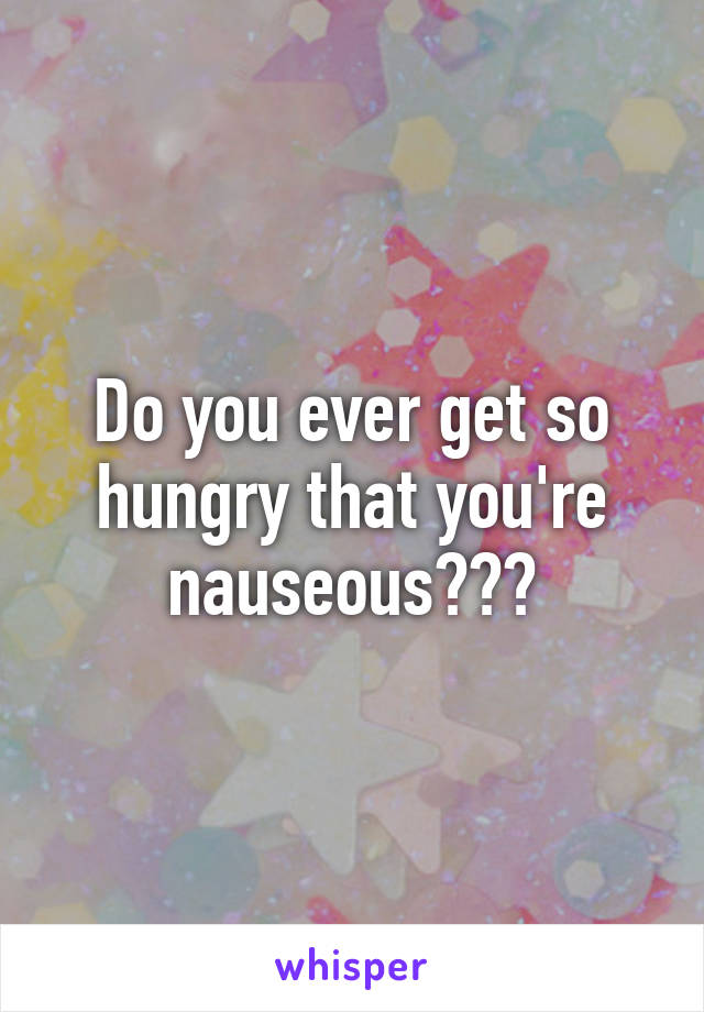 Do you ever get so hungry that you're nauseous???