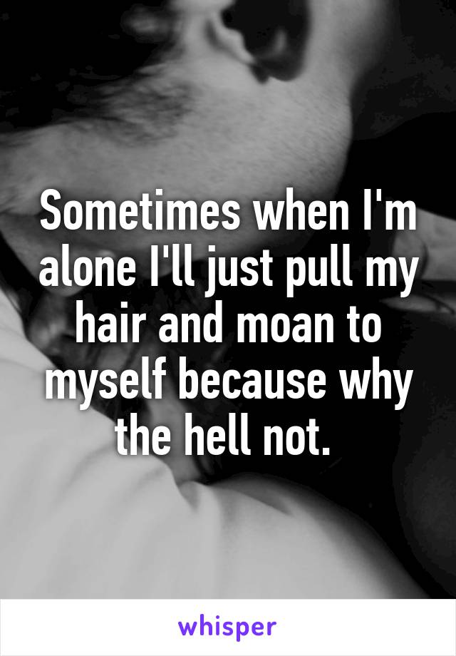 Sometimes when I'm alone I'll just pull my hair and moan to myself because why the hell not. 