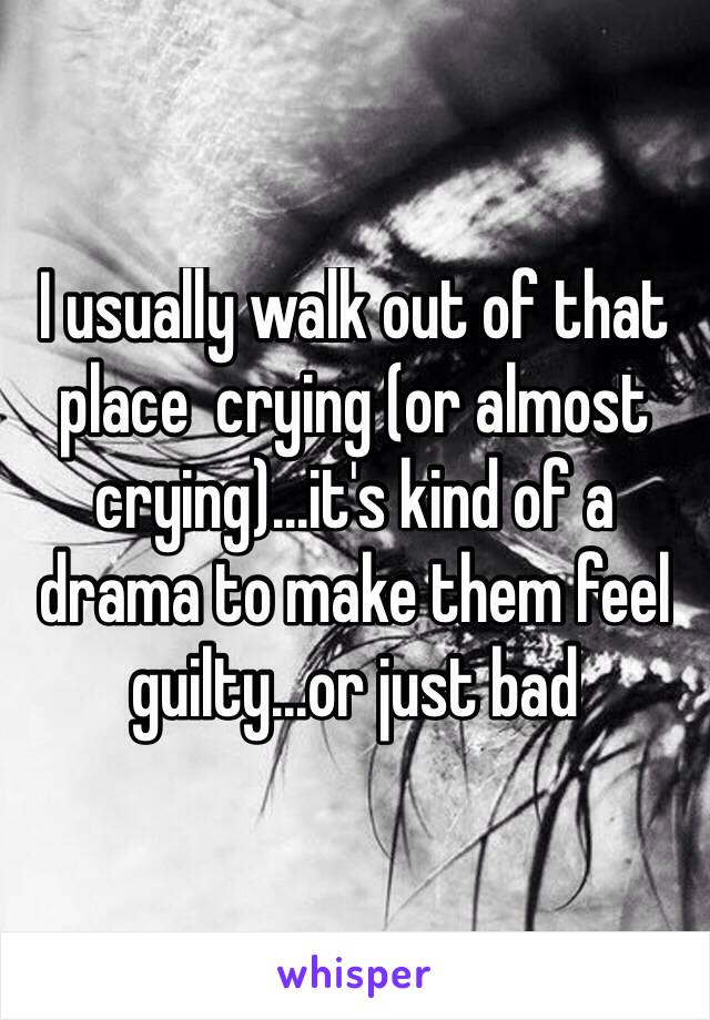 I usually walk out of that place  crying (or almost crying)...it's kind of a drama to make them feel guilty...or just bad
