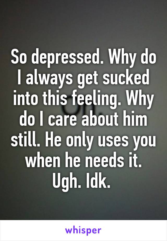 So depressed. Why do I always get sucked into this feeling. Why do I care about him still. He only uses you when he needs it. Ugh. Idk. 