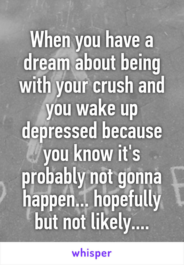 When you have a dream about being with your crush and you wake up depressed because you know it's probably not gonna happen... hopefully but not likely....