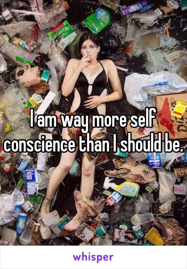 I am way more self conscience than I should be. 