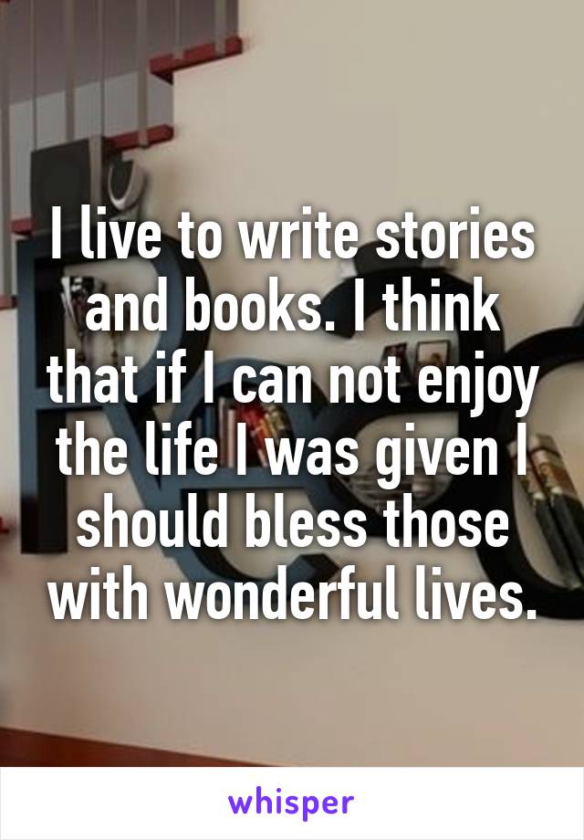 I live to write stories and books. I think that if I can not enjoy the life I was given I should bless those with wonderful lives.