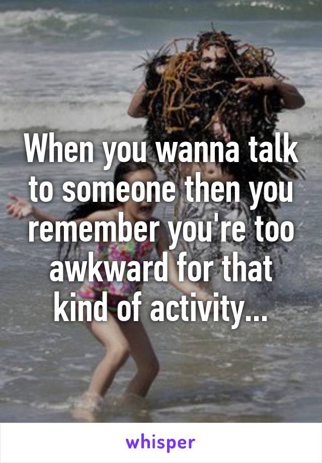 When you wanna talk to someone then you remember you're too awkward for that kind of activity...