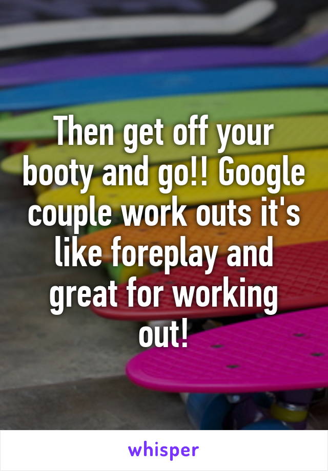 Then get off your booty and go!! Google couple work outs it's like foreplay and great for working out!