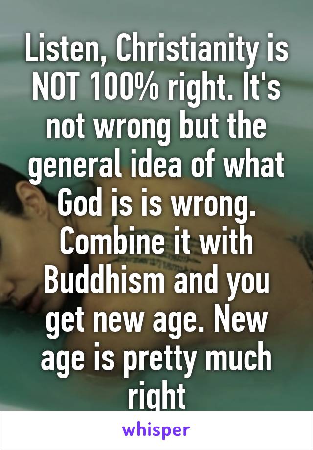 Listen, Christianity is NOT 100% right. It's not wrong but the general idea of what God is is wrong. Combine it with Buddhism and you get new age. New age is pretty much right
