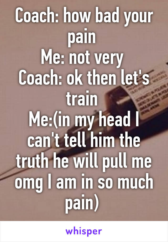 Coach: how bad your pain 
Me: not very 
Coach: ok then let's train 
Me:(in my head I can't tell him the truth he will pull me omg I am in so much pain) 
