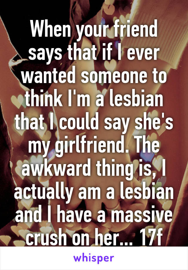 When your friend says that if I ever wanted someone to think I'm a lesbian that I could say she's my girlfriend. The awkward thing is, I actually am a lesbian and I have a massive crush on her... 17f