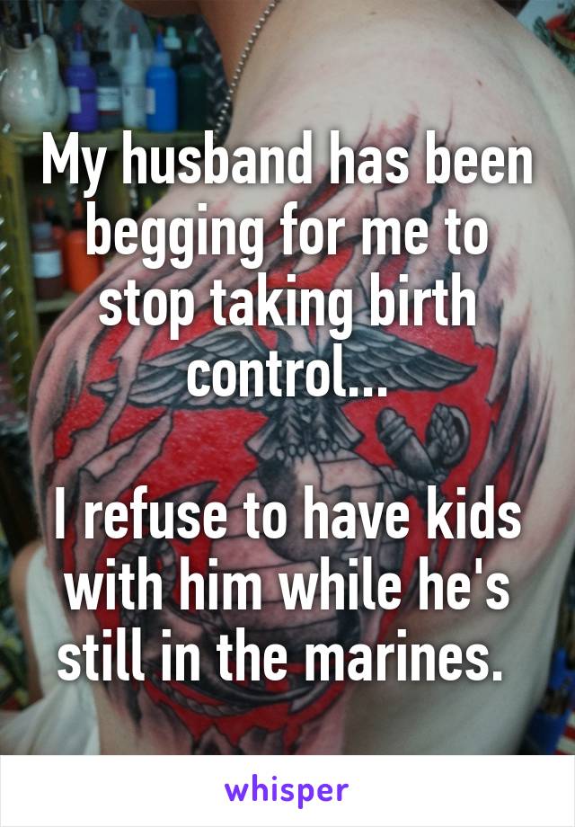 My husband has been begging for me to stop taking birth control...

I refuse to have kids with him while he's still in the marines. 