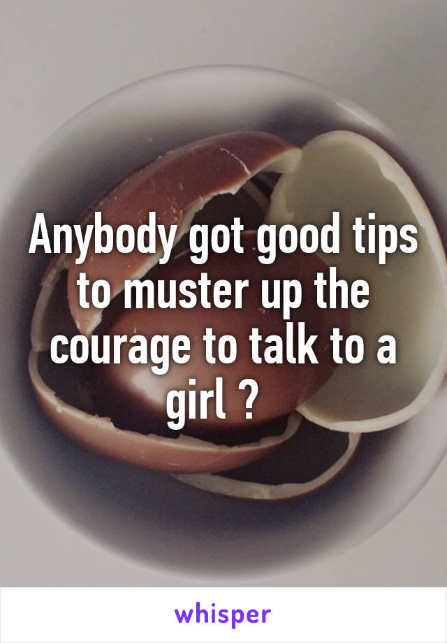 Anybody got good tips to muster up the courage to talk to a girl ?  