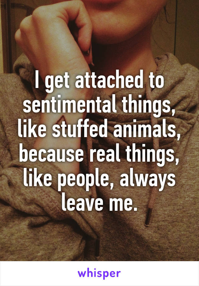 I get attached to sentimental things, like stuffed animals, because real things, like people, always leave me.