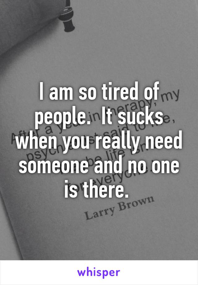 I am so tired of people.  It sucks when you really need someone and no one is there. 