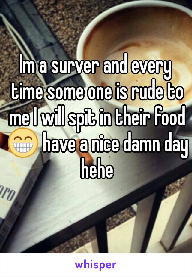 Im a surver and every time some one is rude to me I will spit in their food 😁 have a nice damn day hehe