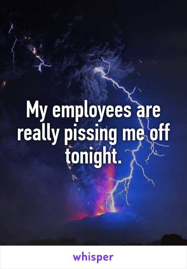 My employees are really pissing me off tonight.