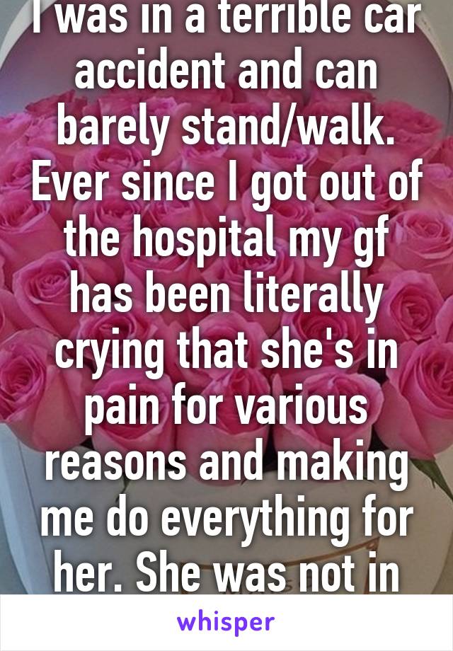 I was in a terrible car accident and can barely stand/walk. Ever since I got out of the hospital my gf has been literally crying that she's in pain for various reasons and making me do everything for her. She was not in the car. 