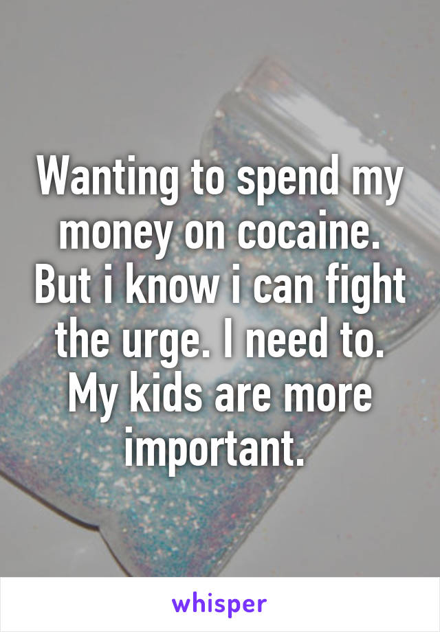 Wanting to spend my money on cocaine. But i know i can fight the urge. I need to. My kids are more important. 