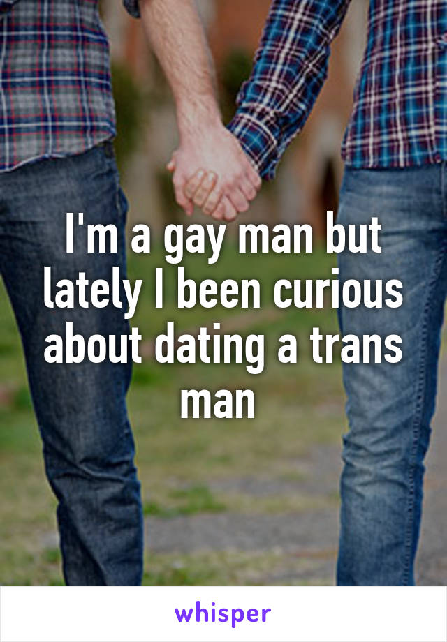 I'm a gay man but lately I been curious about dating a trans man 