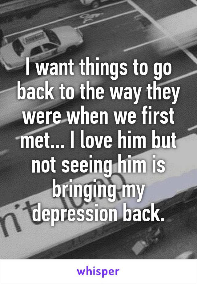 I want things to go back to the way they were when we first met... I love him but not seeing him is bringing my depression back.