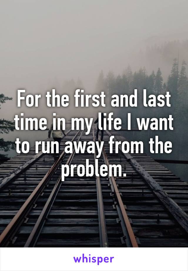 For the first and last time in my life I want to run away from the problem.