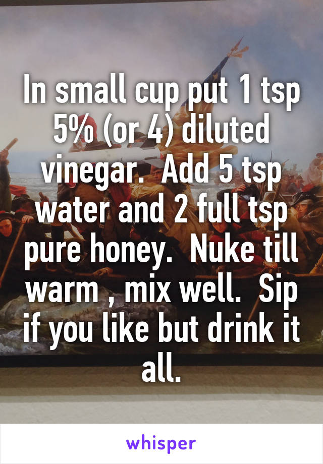 In small cup put 1 tsp 5% (or 4) diluted vinegar.  Add 5 tsp water and 2 full tsp pure honey.  Nuke till warm , mix well.  Sip if you like but drink it all.