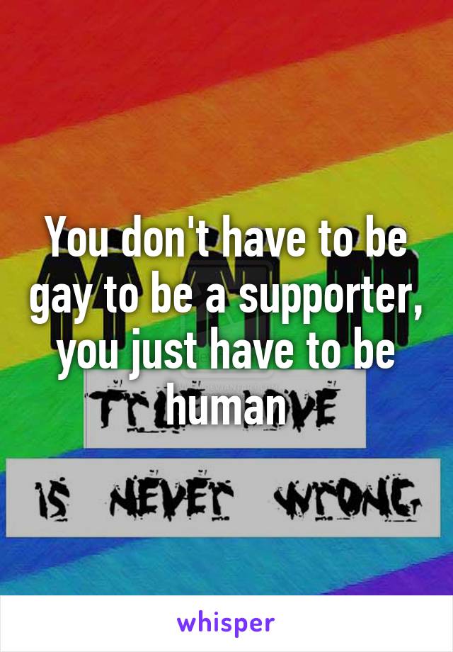 You don't have to be gay to be a supporter, you just have to be human