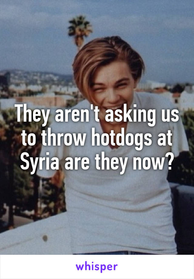 They aren't asking us to throw hotdogs at Syria are they now?